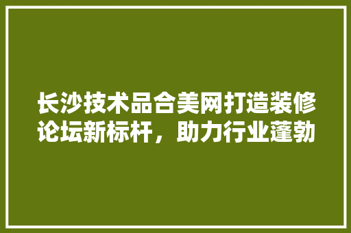 长沙技术品合美网打造装修论坛新标杆，助力行业蓬勃发展