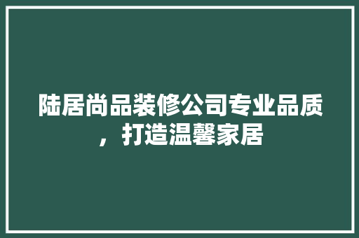 陆居尚品装修公司专业品质，打造温馨家居