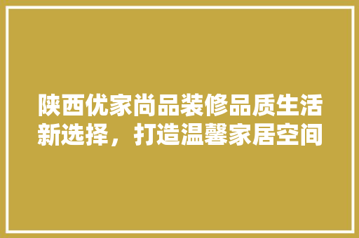 陕西优家尚品装修品质生活新选择，打造温馨家居空间