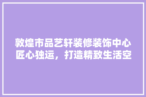 敦煌市品艺轩装修装饰中心匠心独运，打造精致生活空间