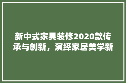 新中式家具装修2020款传承与创新，演绎家居美学新篇章