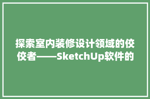 探索室内装修设计领域的佼佼者——SketchUp软件的使用体验与优势