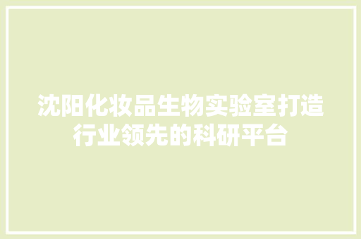沈阳化妆品生物实验室打造行业领先的科研平台