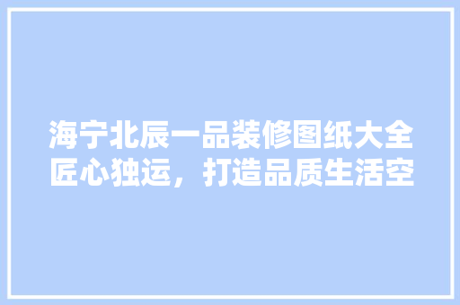 海宁北辰一品装修图纸大全匠心独运，打造品质生活空间
