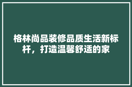 格林尚品装修品质生活新标杆，打造温馨舒适的家