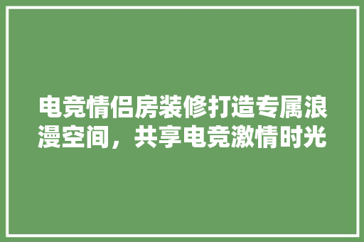 电竞情侣房装修打造专属浪漫空间，共享电竞激情时光