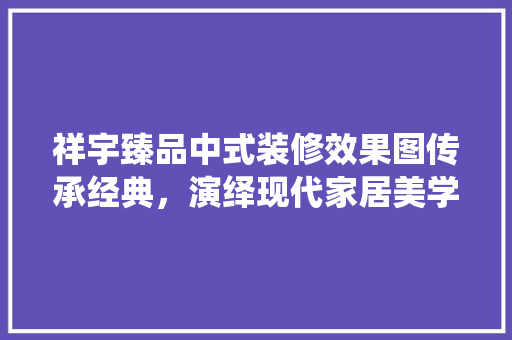 祥宇臻品中式装修效果图传承经典，演绎现代家居美学