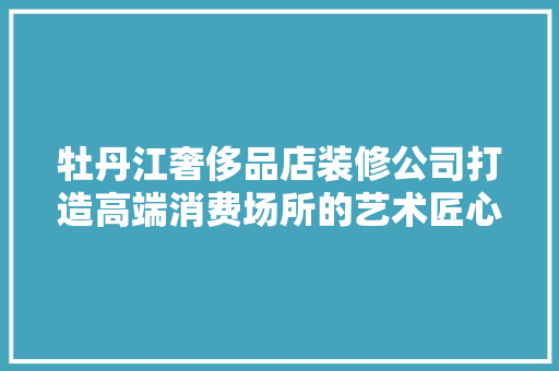 牡丹江奢侈品店装修公司打造高端消费场所的艺术匠心