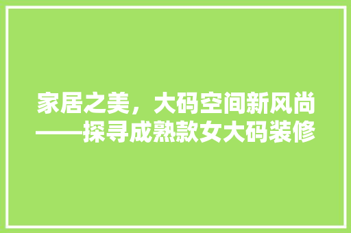 家居之美，大码空间新风尚——探寻成熟款女大码装修的无限可能