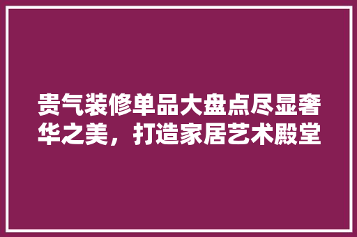 贵气装修单品大盘点尽显奢华之美，打造家居艺术殿堂