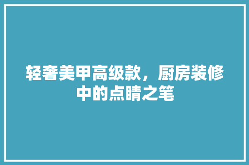 轻奢美甲高级款，厨房装修中的点睛之笔
