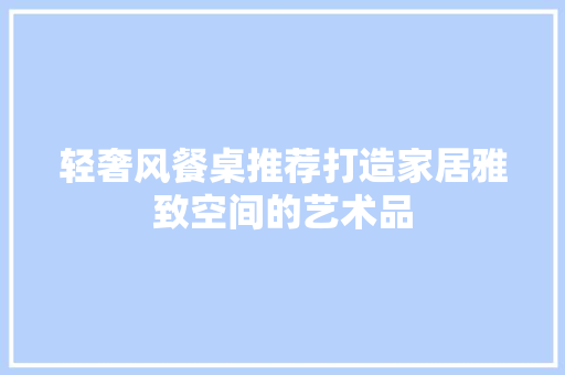 轻奢风餐桌推荐打造家居雅致空间的艺术品