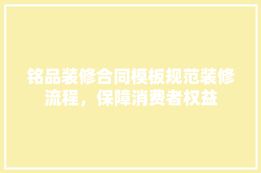 铭品装修合同模板规范装修流程，保障消费者权益