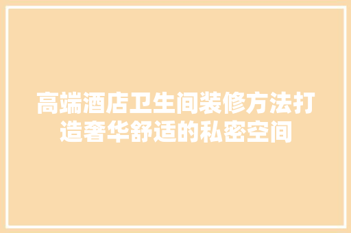 高端酒店卫生间装修方法打造奢华舒适的私密空间