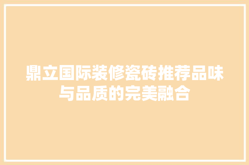 鼎立国际装修瓷砖推荐品味与品质的完美融合
