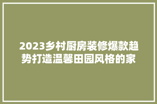 2023乡村厨房装修爆款趋势打造温馨田园风格的家