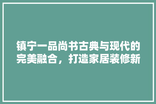 镇宁一品尚书古典与现代的完美融合，打造家居装修新典范