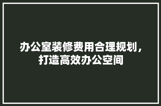 办公室装修费用合理规划，打造高效办公空间