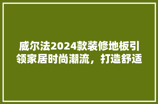 威尔法2024款装修地板引领家居时尚潮流，打造舒适宜居空间