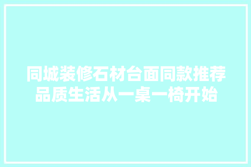 同城装修石材台面同款推荐品质生活从一桌一椅开始