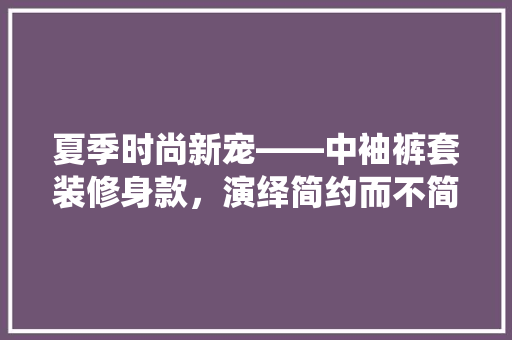 夏季时尚新宠——中袖裤套装修身款，演绎简约而不简单的时尚方法
