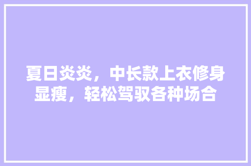 夏日炎炎，中长款上衣修身显瘦，轻松驾驭各种场合