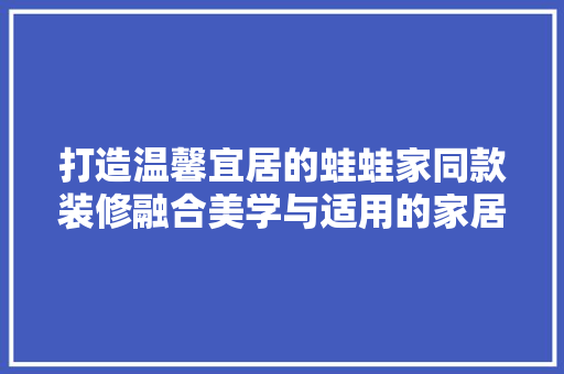打造温馨宜居的蛙蛙家同款装修融合美学与适用的家居典范  第1张