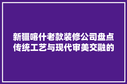 新疆喀什老款装修公司盘点传统工艺与现代审美交融的艺术空间