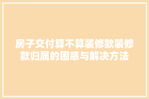 房子交付算不算装修款装修款归属的困惑与解决方法