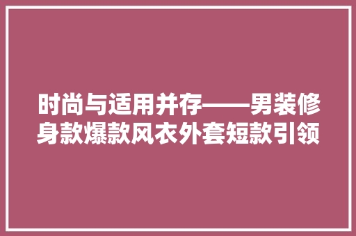 时尚与适用并存——男装修身款爆款风衣外套短款引领潮流