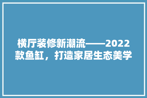 横厅装修新潮流——2022款鱼缸，打造家居生态美学空间