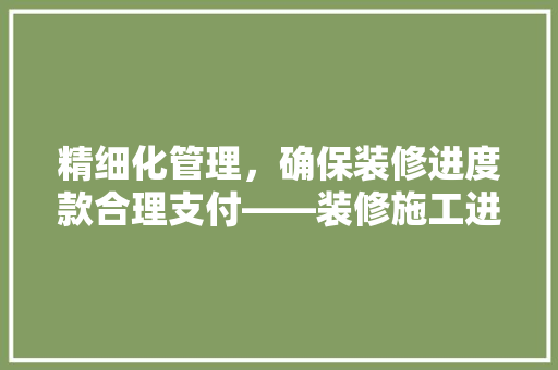 精细化管理，确保装修进度款合理支付——装修施工进度款表详细
