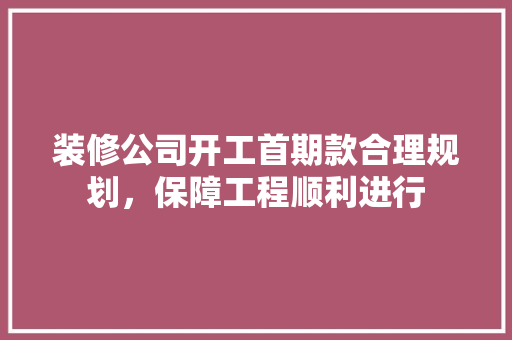 装修公司开工首期款合理规划，保障工程顺利进行