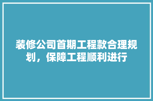 装修公司首期工程款合理规划，保障工程顺利进行