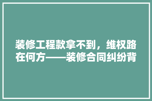 装修工程款拿不到，维权路在何方——装修合同纠纷背后的风险与对策