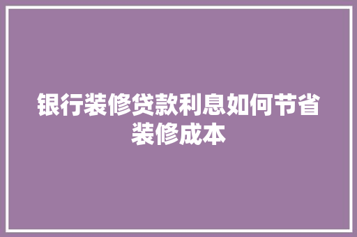 银行装修贷款利息如何节省装修成本  第1张