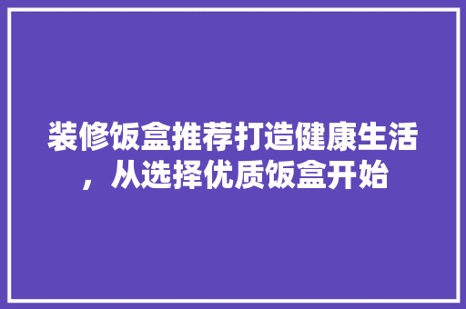 装修饭盒推荐打造健康生活，从选择优质饭盒开始