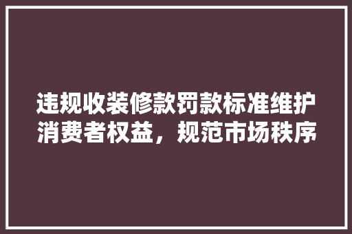 违规收装修款罚款标准维护消费者权益，规范市场秩序