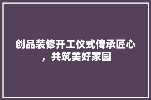 创品装修开工仪式传承匠心，共筑美好家园