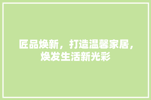 匠品焕新，打造温馨家居，焕发生活新光彩