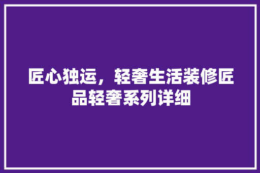 匠心独运，轻奢生活装修匠品轻奢系列详细