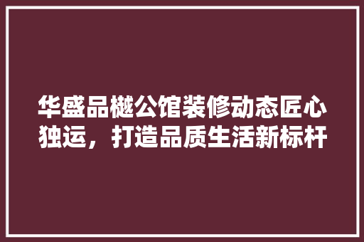 华盛品樾公馆装修动态匠心独运，打造品质生活新标杆