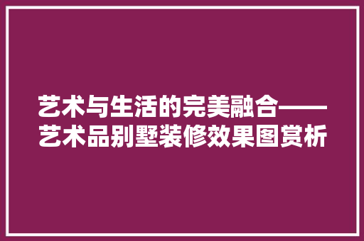 艺术与生活的完美融合——艺术品别墅装修效果图赏析