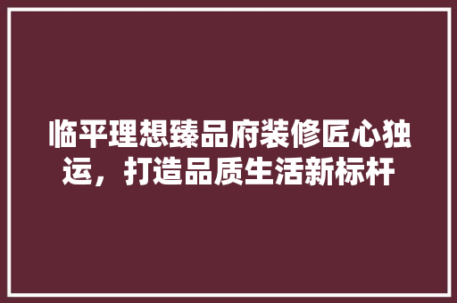临平理想臻品府装修匠心独运，打造品质生活新标杆