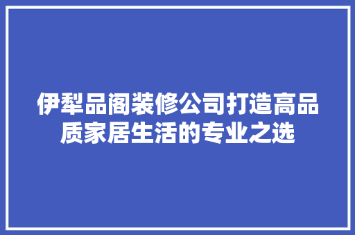 伊犁品阁装修公司打造高品质家居生活的专业之选
