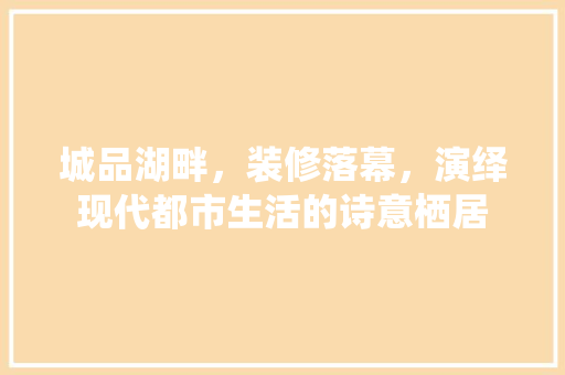 城品湖畔，装修落幕，演绎现代都市生活的诗意栖居