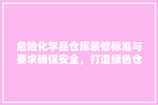 危险化学品仓库装修标准与要求确保安全，打造绿色仓储
