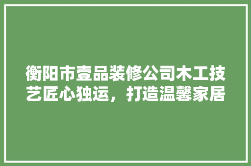 衡阳市壹品装修公司木工技艺匠心独运，打造温馨家居