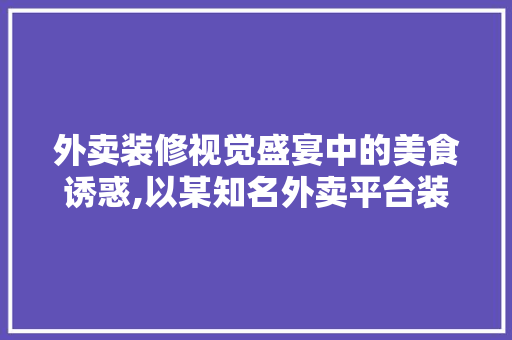 外卖装修视觉盛宴中的美食诱惑,以某知名外卖平台装修例子