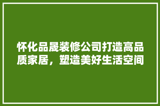 怀化品晟装修公司打造高品质家居，塑造美好生活空间